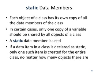 26
static Data Members
• Each object of a class has its own copy of all
the data members of the class
• In certain cases, only one copy of a variable
should be shared by all objects of a class
• A static data member is used
• If a data item in a class is declared as static,
only one such item is created for the entire
class, no matter how many objects there are
 