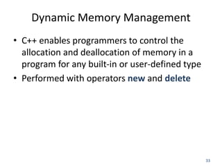 33
Dynamic Memory Management
• C++ enables programmers to control the
allocation and deallocation of memory in a
program for any built-in or user-defined type
• Performed with operators new and delete
 