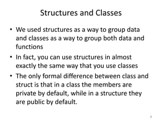 7
Structures and Classes
• We used structures as a way to group data
and classes as a way to group both data and
functions
• In fact, you can use structures in almost
exactly the same way that you use classes
• The only formal difference between class and
struct is that in a class the members are
private by default, while in a structure they
are public by default.
 