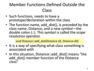 6
Member Functions Defined Outside the
Class
• Such functions, needs to have a
prototype/declaration within the class
• Th...