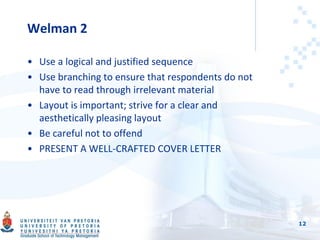Welman 2
• Use a logical and justified sequence
• Use branching to ensure that respondents do not
have to read through irrelevant material
• Layout is important; strive for a clear and
aesthetically pleasing layout
• Be careful not to offend
• PRESENT A WELL-CRAFTED COVER LETTER
12
 