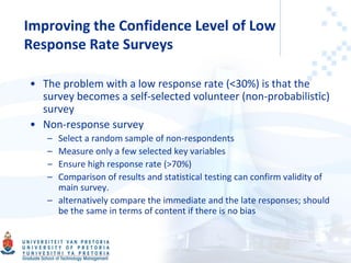 Improving the Confidence Level of Low
Response Rate Surveys
• The problem with a low response rate (<30%) is that the
survey becomes a self-selected volunteer (non-probabilistic)
survey
• Non-response survey
– Select a random sample of non-respondents
– Measure only a few selected key variables
– Ensure high response rate (>70%)
– Comparison of results and statistical testing can confirm validity of
main survey.
– alternatively compare the immediate and the late responses; should
be the same in terms of content if there is no bias
 