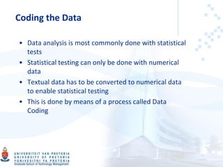 Coding the Data
• Data analysis is most commonly done with statistical
tests
• Statistical testing can only be done with numerical
data
• Textual data has to be converted to numerical data
to enable statistical testing
• This is done by means of a process called Data
Coding
 