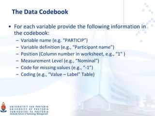 • For each variable provide the following information in
the codebook:
– Variable name (e.g. “PARTICIP”)
– Variable definition (e.g., “Participant name”)
– Position (Column number in worksheet, e.g., “1” )
– Measurement Level (e.g., “Nominal”)
– Code for missing values (e.g., “-1”)
– Coding (e.g., “Value – Label” Table)
The Data Codebook
 