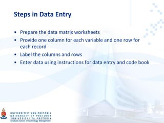 Steps in Data Entry
• Prepare the data matrix worksheets
• Provide one column for each variable and one row for
each record
• Label the columns and rows
• Enter data using instructions for data entry and code book
 