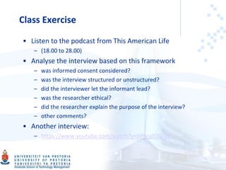 Class Exercise
• Listen to the podcast from This American Life
– (18.00 to 28.00)
• Analyse the interview based on this framework
– was informed consent considered?
– was the interview structured or unstructured?
– did the interviewer let the informant lead?
– was the researcher ethical?
– did the researcher explain the purpose of the interview?
– other comments?
• Another interview:
– https://www.youtube.com/watch?v=6PhcglOGFg8
 