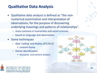 Qualitative Data Analysis
• Qualitative data analysis is defined as “the non-
numerical examination and interpretation of
observations, for the purpose of discovering
underlying meanings and patterns of relationships”.
– more common in humanities and social sciences
– based on language and observation
• Some techniques
– data ‘coding’ and display (ATLAS.ti)
• network display
– theme identification
• discourse and content analysis
22
 