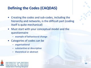 Defining the Codes (CAQDAS)
• Creating the codes and sub-codes, including the
hierarchy and networks, is the difficult part (coding
itself is quite mechanical)
• Must start with your conceptual model and the
questionnaire
– example of behavioural change
• Categories of codes can be
– organisational
– substantive or descriptive
– theoretical or abstract
23
 