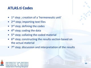 ATLAS.ti Codes
• 1st step ; creation of a ‘hermeneutic unit’
• 2nd step; importing text files
• 3rd step; defining the codes
• 4th step; coding the data
• 5th step; collating the coded material
• 6th step; constructing the results section based on
the actual material
• 7th step; discussion and interpretation of the results
25
 