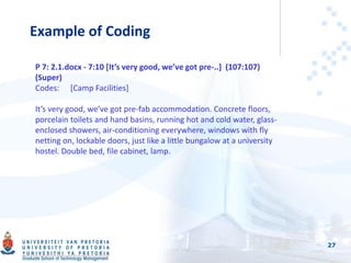 Example of Coding
27
P 7: 2.1.docx - 7:10 [It’s very good, we’ve got pre-..] (107:107)
(Super)
Codes: [Camp Facilities]
It’s very good, we’ve got pre-fab accommodation. Concrete floors,
porcelain toilets and hand basins, running hot and cold water, glass-
enclosed showers, air-conditioning everywhere, windows with fly
netting on, lockable doors, just like a little bungalow at a university
hostel. Double bed, file cabinet, lamp.
 