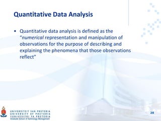Quantitative Data Analysis
• Quantitative data analysis is defined as the
“numerical representation and manipulation of
observations for the purpose of describing and
explaining the phenomena that those observations
reflect”
28
 