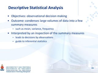 Descriptive Statistical Analysis
• Objectives: observational decision making
• Outcome: condenses large volumes of data into a few
summary measures
– such as mean, variance, frequency
• Interpreted by an inspection of the summary measures
– leads to decisions by observations
– guide to inferential statistics
31
 