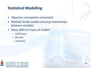 Statistical Modelling
• Objective: extrapolate and predict
• Method: builds models showing relationships
between variables
• Many different types of models
– continuous
– discreet
– stochastic
34
 