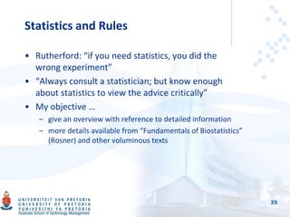 Statistics and Rules
• Rutherford: “if you need statistics, you did the
wrong experiment”
• “Always consult a statistician; but know enough
about statistics to view the advice critically”
• My objective …
– give an overview with reference to detailed information
– more details available from “Fundamentals of Biostatistics”
(Rosner) and other voluminous texts
35
 