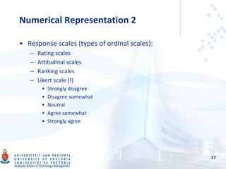 Numerical Representation 2
• Response scales (types of ordinal scales):
– Rating scales
– Attitudinal scales
– Ranking scales
– Likert scale (!)
• Strongly disagree
• Disagree somewhat
• Neutral
• Agree somewhat
• Strongly agree
37
 