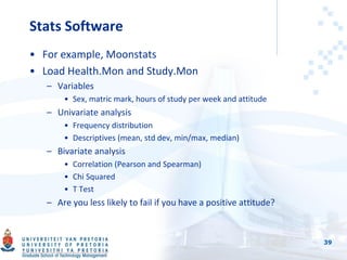 Stats Software
• For example, Moonstats
• Load Health.Mon and Study.Mon
– Variables
• Sex, matric mark, hours of study per week and attitude
– Univariate analysis
• Frequency distribution
• Descriptives (mean, std dev, min/max, median)
– Bivariate analysis
• Correlation (Pearson and Spearman)
• Chi Squared
• T Test
– Are you less likely to fail if you have a positive attitude?
39
 