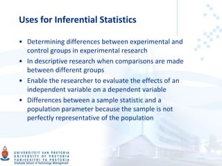 Uses for Inferential Statistics
• Determining differences between experimental and
control groups in experimental research
• In descriptive research when comparisons are made
between different groups
• Enable the researcher to evaluate the effects of an
independent variable on a dependent variable
• Differences between a sample statistic and a
population parameter because the sample is not
perfectly representative of the population
 