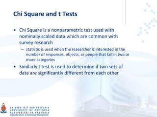 Chi Square and t Tests
• Chi Square is a nonparametric test used with
nominally scaled data which are common with
survey research
– statistic is used when the researcher is interested in the
number of responses, objects, or people that fall in two or
more categories
• Similarly t test is used to determine if two sets of
data are significantly different from each other
 