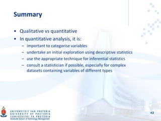 Summary
• Qualitative vs quantitative
• In quantitative analysis, it is:
– important to categorise variables
– undertake an initial exploration using descriptive statistics
– use the appropriate technique for inferential statistics
– consult a statistician if possible, especially for complex
datasets containing variables of different types
42
 