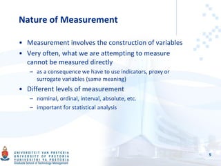 Nature of Measurement
• Measurement involves the construction of variables
• Very often, what we are attempting to measure
cannot be measured directly
– as a consequence we have to use indicators, proxy or
surrogate variables (same meaning)
• Different levels of measurement
– nominal, ordinal, interval, absolute, etc.
– important for statistical analysis
5
 