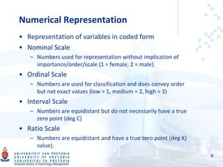 Numerical Representation
• Representation of variables in coded form
• Nominal Scale
– Numbers used for representation without implication of
importance/order/scale (1 = female; 2 = male)
• Ordinal Scale
– Numbers are used for classification and does convey order
but not exact values (low = 1, medium = 2, high = 3)
• Interval Scale
– Numbers are equidistant but do not necessarily have a true
zero point (deg C)
• Ratio Scale
– Numbers are equidistant and have a true zero point (deg K)
value).
6
 