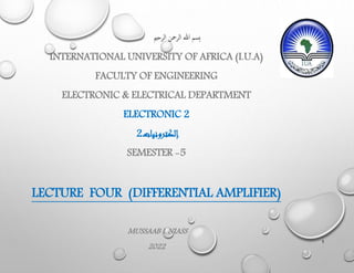 ‫الرحمي‬ ‫الرمحن‬ ‫هللا‬ ‫ِسم‬‫ب‬
INTERNATIONAL UNIVERSITY OF AFRICA (I.U.A)
FACULTY OF ENGINEERING
ELECTRONIC & ELECTRICAL DEPARTMENT
ELECTRONIC 2
‫إلكترونيات‬
2
SEMESTER -5
LECTURE FOUR (DIFFERENTIAL AMPLIFIER)
MUSSAAB I. NIASS
2022
1
 