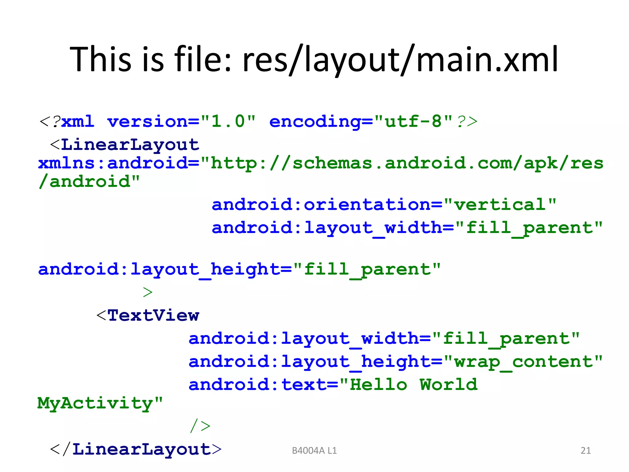 This is file: res/layout/main.xml 
<?xml version="1.0" encoding="utf-8"?> 
<LinearLayout 
xmlns:android="http://schemas.android.com/apk/res 
/android" 
android:orientation="vertical" 
android:layout_width="fill_parent" 
android:layout_height="fill_parent" 
B4004A L1 21 
> 
<TextView 
android:layout_width="fill_parent" 
android:layout_height="wrap_content" 
android:text="Hello World 
MyActivity" 
/> 
</LinearLayout> 
 