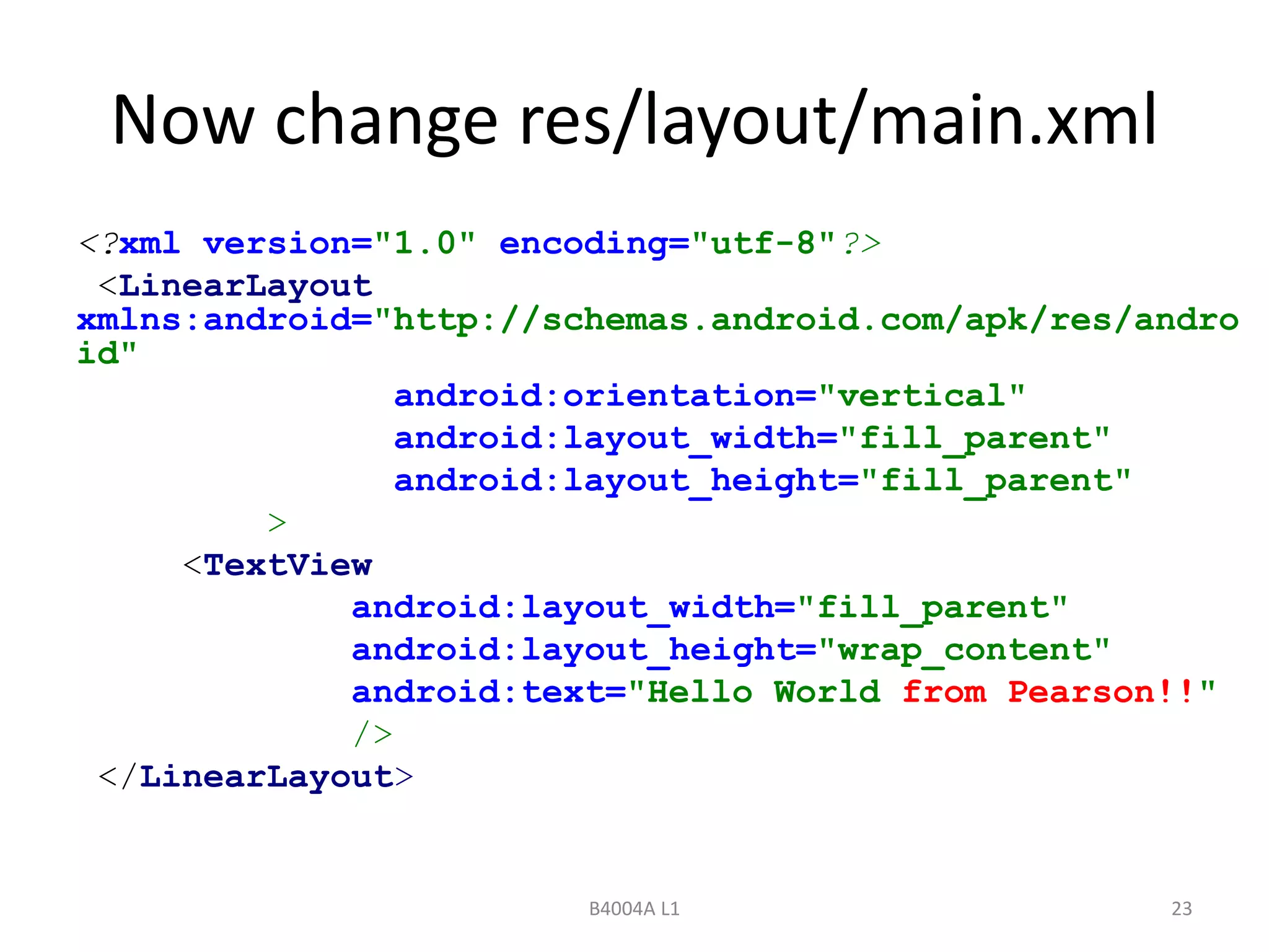 Now change res/layout/main.xml 
<?xml version="1.0" encoding="utf-8"?> 
<LinearLayout 
xmlns:android="http://schemas.android.com/apk/res/andro 
id" 
android:orientation="vertical" 
android:layout_width="fill_parent" 
android:layout_height="fill_parent" 
B4004A L1 23 
> 
<TextView 
android:layout_width="fill_parent" 
android:layout_height="wrap_content" 
android:text="Hello World from Pearson!!" 
/> 
</LinearLayout> 
 