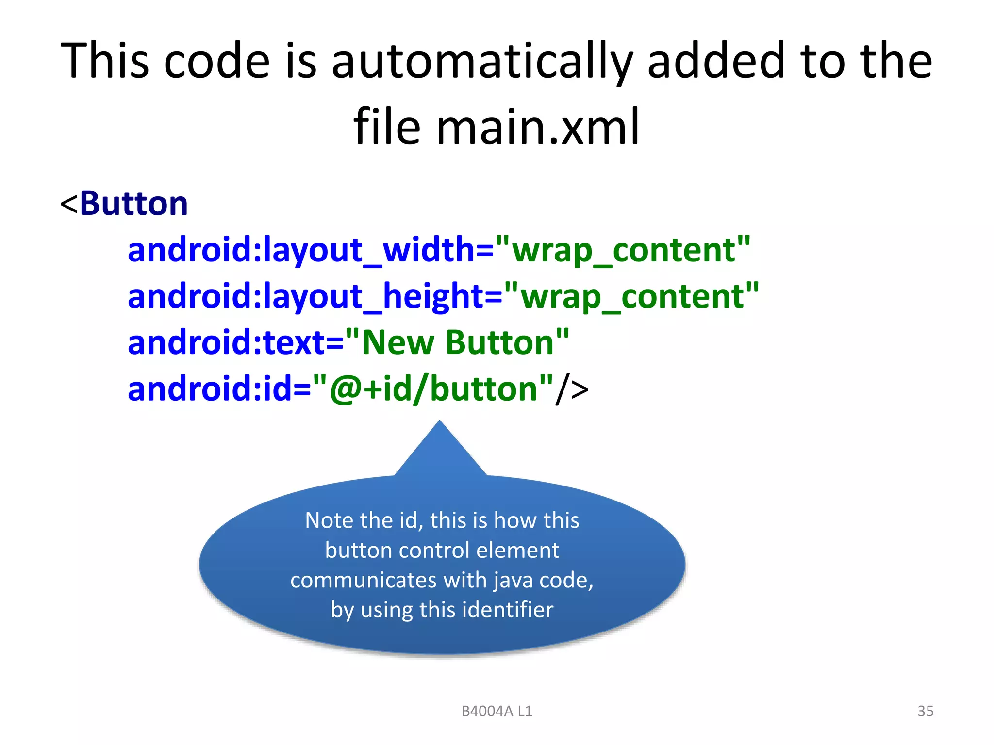 This code is automatically added to the 
file main.xml 
<Button 
android:layout_width="wrap_content" 
android:layout_height="wrap_content" 
android:text="New Button" 
android:id="@+id/button"/> 
Note the id, this is how this 
button control element 
communicates with java code, 
by using this identifier 
B4004A L1 35 
 