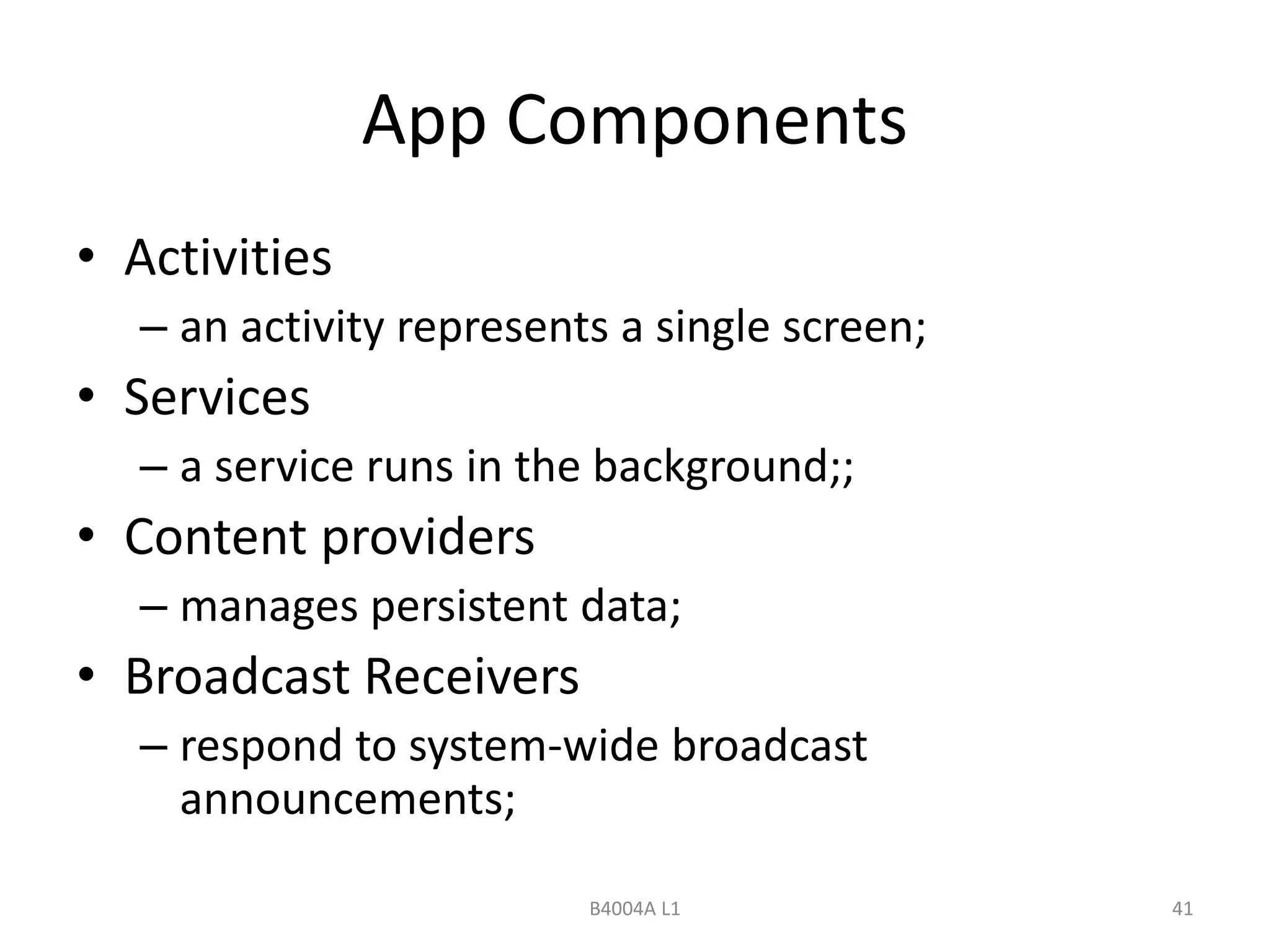 App Components 
• Activities 
– an activity represents a single screen; 
• Services 
– a service runs in the background;; 
• Content providers 
– manages persistent data; 
• Broadcast Receivers 
– respond to system-wide broadcast 
announcements; 
B4004A L1 41 
 
