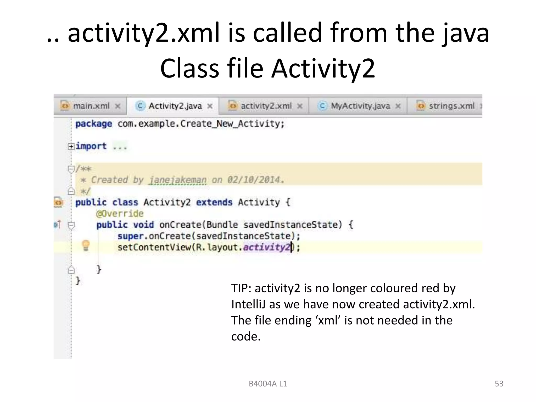 .. activity2.xml is called from the java 
Class file Activity2 
TIP: activity2 is no longer coloured red by 
IntelliJ as we have now created activity2.xml. 
The file ending ‘xml’ is not needed in the 
code. 
B4004A L1 53 
 