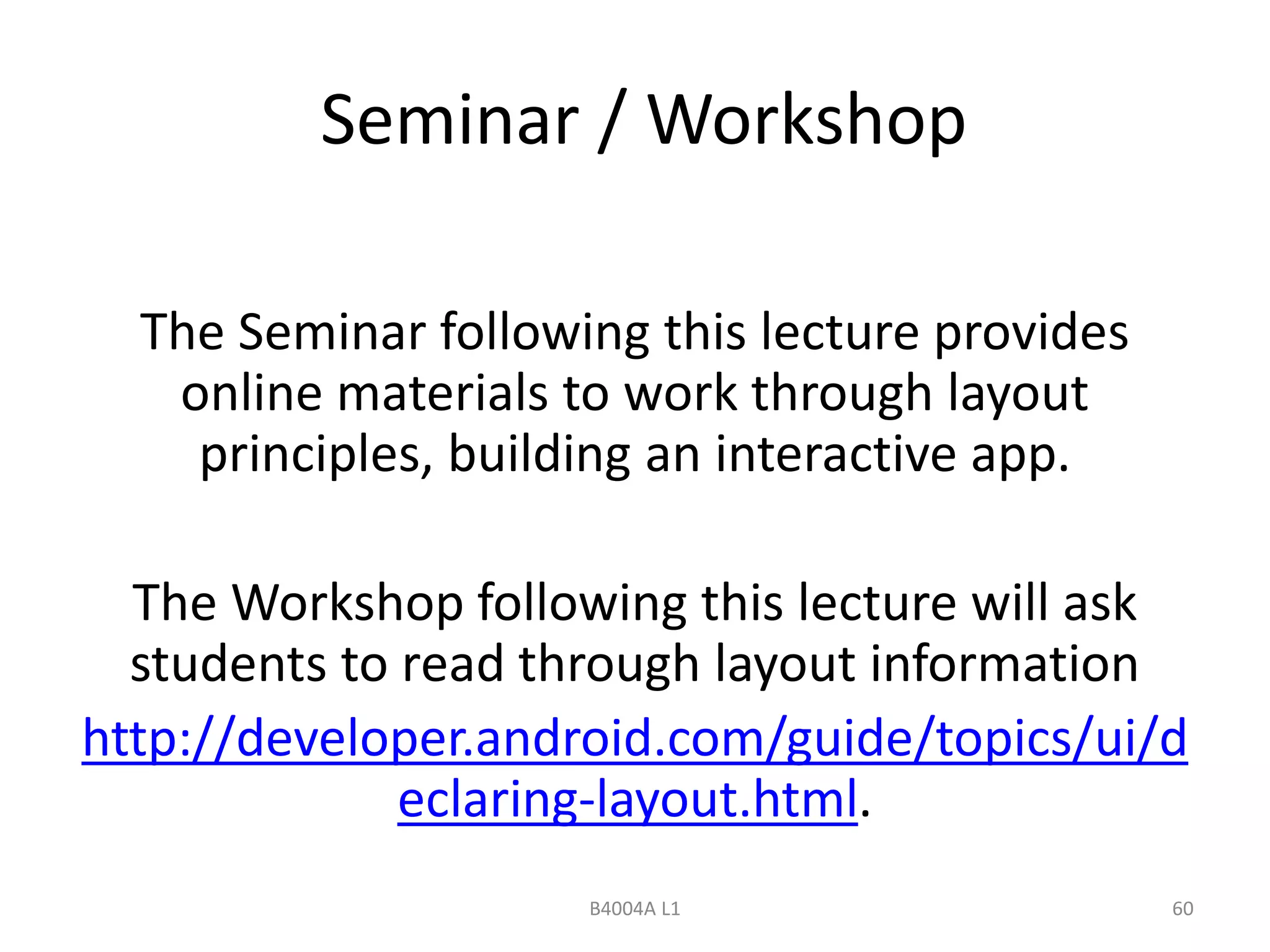 Seminar / Workshop 
The Seminar following this lecture provides 
online materials to work through layout 
principles, building an interactive app. 
The Workshop following this lecture will ask 
students to read through layout information 
http://developer.android.com/guide/topics/ui/d 
eclaring-layout.html. 
B4004A L1 60 
 