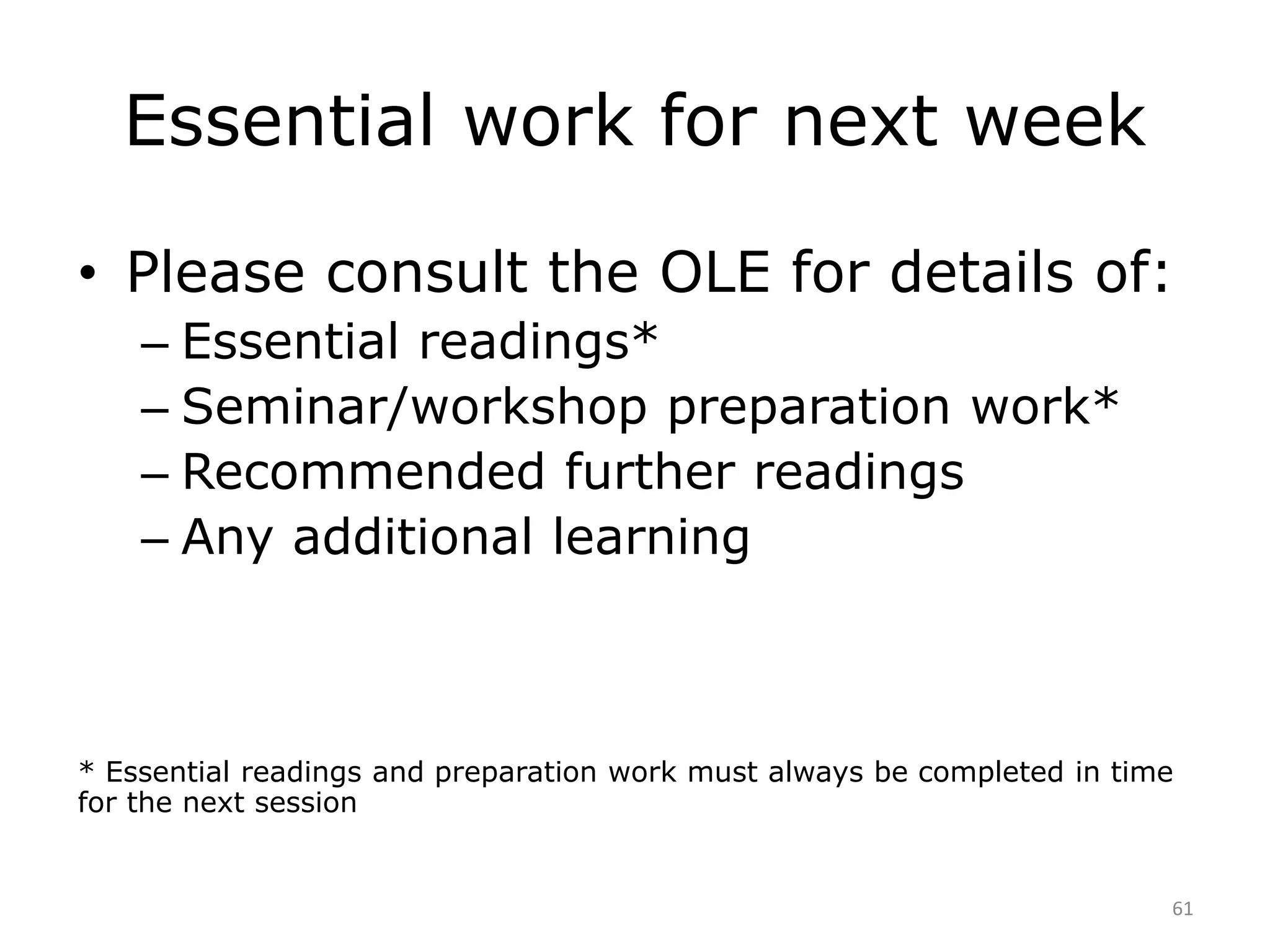 Essential work for next week 
• Please consult the OLE for details of: 
– Essential readings* 
– Seminar/workshop preparation work* 
– Recommended further readings 
– Any additional learning 
* Essential readings and preparation work must always be completed in time 
for the next session 
61 
 