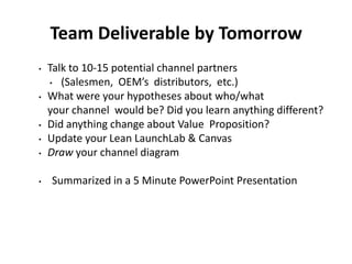 Team Deliverable by Tomorrow
•   Talk to 10-15 potential channel partners
    • (Salesmen, OEM’s distributors, etc.)

•   What were your hypotheses about who/what
    your channel would be? Did you learn anything different?
•   Did anything change about Value Proposition?
•   Update your Lean LaunchLab & Canvas
•   Draw your channel diagram

•   Summarized in a 5 Minute PowerPoint Presentation
 