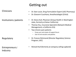 Getting out
Clinicians              •   Dr. Stan Louie, Drug Formulation Expert (USC Pharmacy)
                        •   Dr. Giovanni Cucchiaro, Anesthesiologist (CHLA)


Institutions/patients   •   Dr. Diana Hull, Physician (Group Health in Washington
                            state, formerly at Kaiser California)
                        •   Thomas Hsu, Insurance Specialist (Network Medical
                            Management; a California ICA)
                        •   Two chronic pain patients
                             –   Pump user and creator of support forum
                             –   User of oral narcotics and patches

Regulatory              •   Dr. Frances Richmond (Director Regulatory Science
                            Program, USC)


Entrepreneurs/          •   Richard Hull (formerly at company selling Lapband)

Industry
 