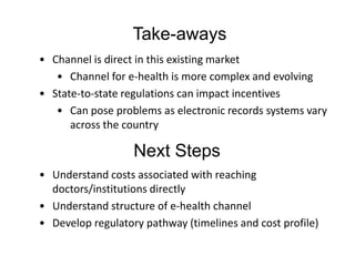 Take-aways
• Channel is direct in this existing market
   • Channel for e-health is more complex and evolving
• State-to-state regulations can impact incentives
   • Can pose problems as electronic records systems vary
      across the country

                   Next Steps
• Understand costs associated with reaching
  doctors/institutions directly
• Understand structure of e-health channel
• Develop regulatory pathway (timelines and cost profile)
 