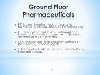  PET is a non-invasive medical diagnostic
  technique for cardiac, brain, and tumor imaging
 GFP technology makes new (unknown) and
  known (but clinically inaccessible) [18F]-labeled
  radiotracers readily available
 Fast, multiplatform, high efficiency synthesis of
  these fleeting, precious agents.
 Initial target indications: pediatric neuroblastoma,
  Parkinson’s disease.




                            44
 