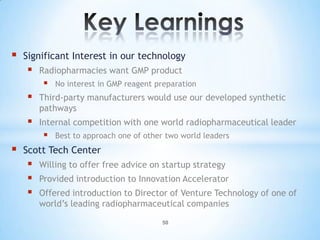    Significant Interest in our technology
       Radiopharmacies want GMP product
            No interest in GMP reagent preparation
       Third-party manufacturers would use our developed synthetic
        pathways
       Internal competition with one world radiopharmaceutical leader
            Best to approach one of other two world leaders
   Scott Tech Center
       Willing to offer free advice on startup strategy
       Provided introduction to Innovation Accelerator
       Offered introduction to Director of Venture Technology of one of
        world’s leading radiopharmaceutical companies
                                         50
 