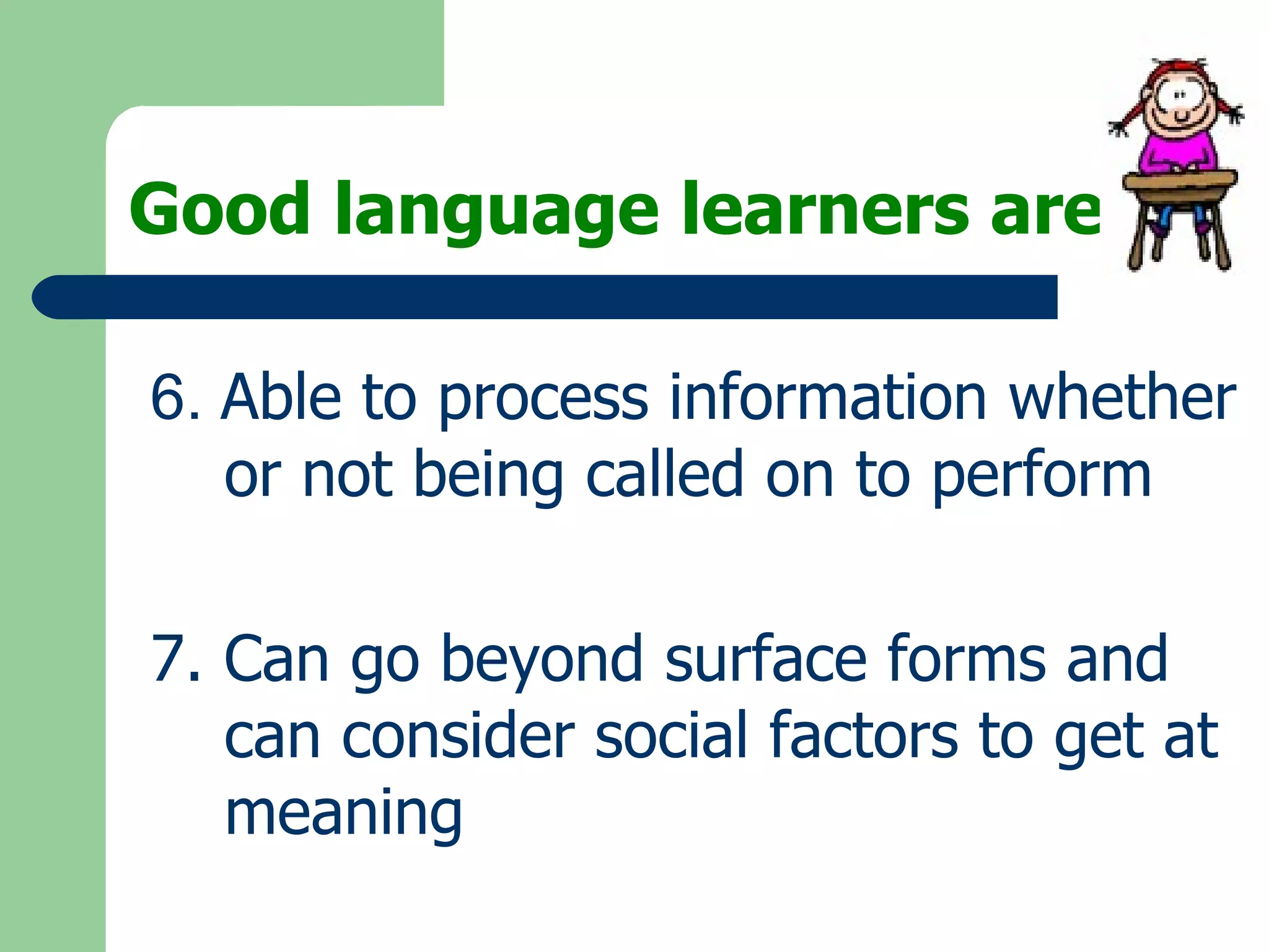 Good language learners are: 6.  Able to process information whether or not being called on to perform 7. Can go beyond surface forms and can consider social factors to get at meaning   