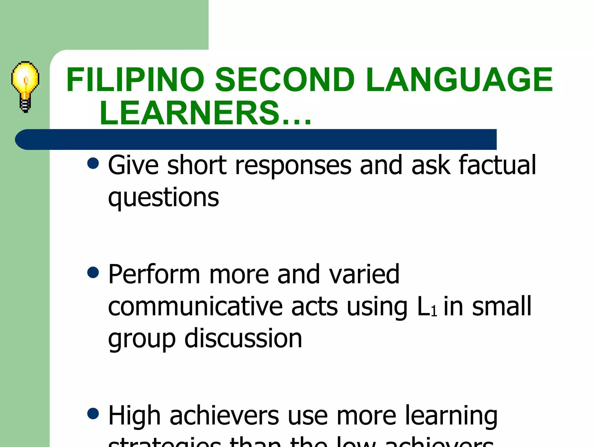 FILIPINO SECOND LANGUAGE  LEARNERS… Give short responses and ask factual questions Perform more and varied communicative acts using L 1  in small group discussion High achievers use more learning strategies than the low achievers. 