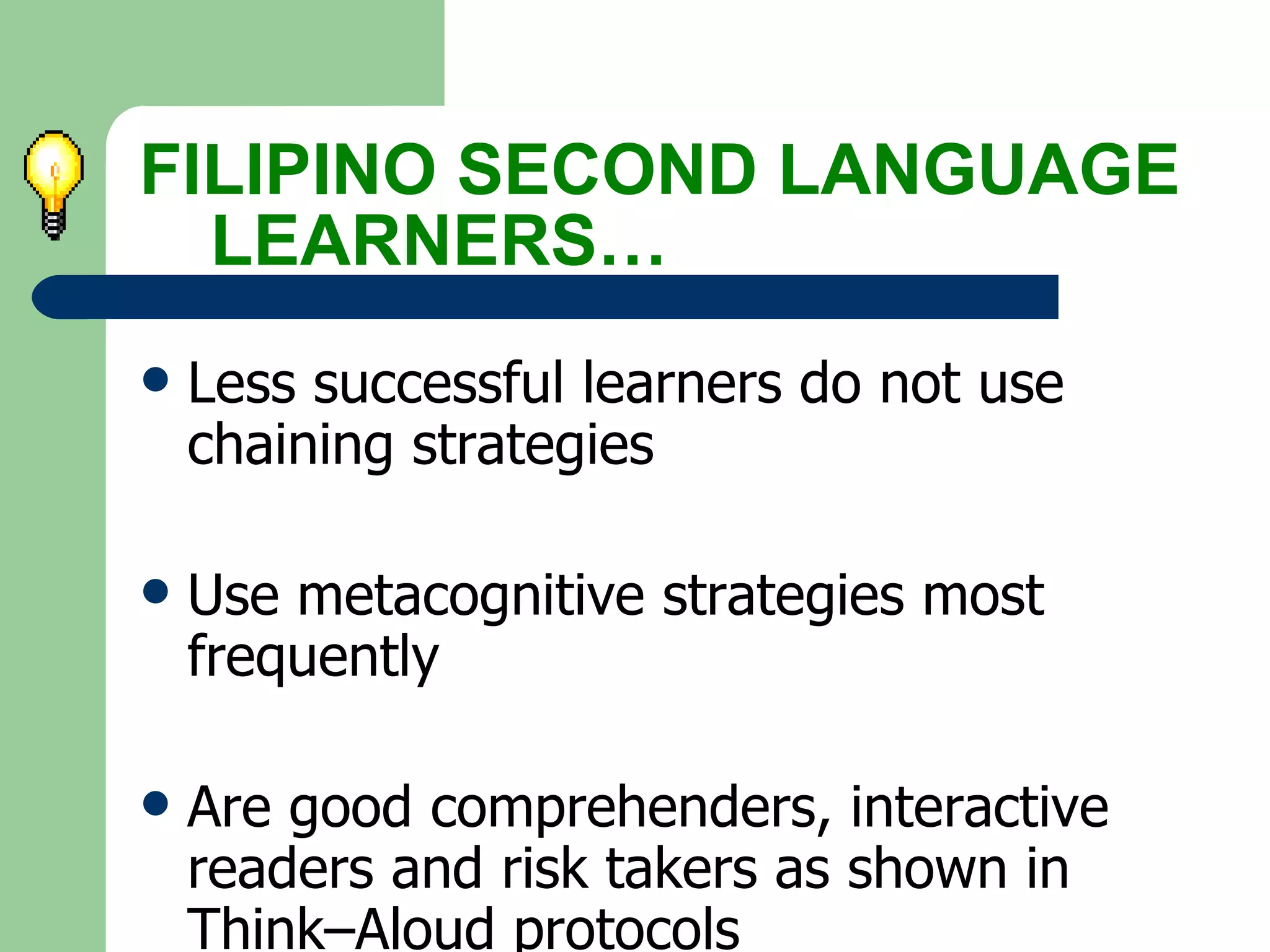 Less successful learners do not use  chaining strategies Use metacognitive strategies most  frequently Are good comprehenders, interactive  readers and risk takers as shown in  Think–Aloud protocols s FILIPINO SECOND LANGUAGE  LEARNERS… 