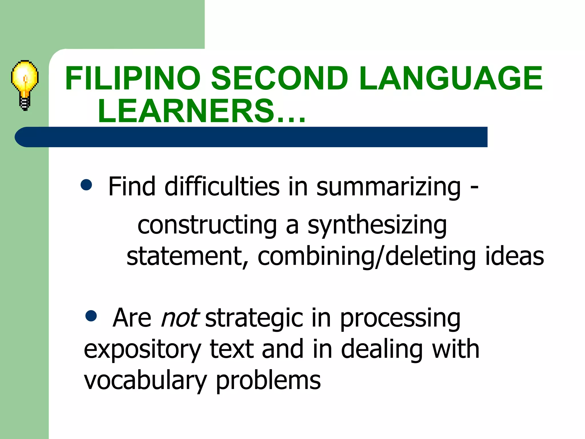 Find difficulties in summarizing -    constructing a synthesizing  statement, combining/deleting ideas FILIPINO SECOND LANGUAGE  LEARNERS… Are  not  strategic in processing  expository text and in dealing with  vocabulary problems 