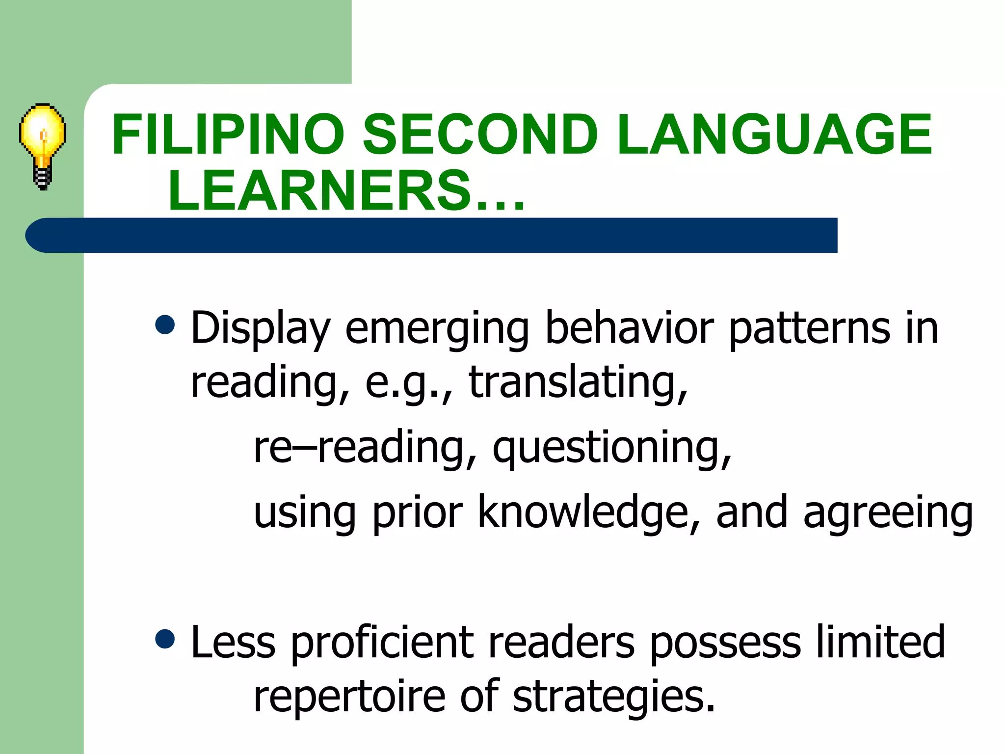Display emerging behavior patterns in  reading, e.g., translating,  re–reading, questioning,  using prior knowledge, and agreeing Less proficient readers possess limited  repertoire of strategies. FILIPINO SECOND LANGUAGE  LEARNERS… 