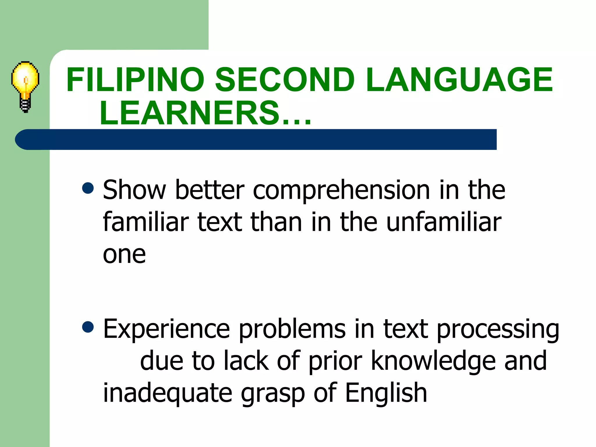 Show better comprehension in the  familiar text than in the unfamiliar  one Experience problems in text processing  due to lack of prior knowledge and  inadequate grasp of English FILIPINO SECOND LANGUAGE  LEARNERS… 
