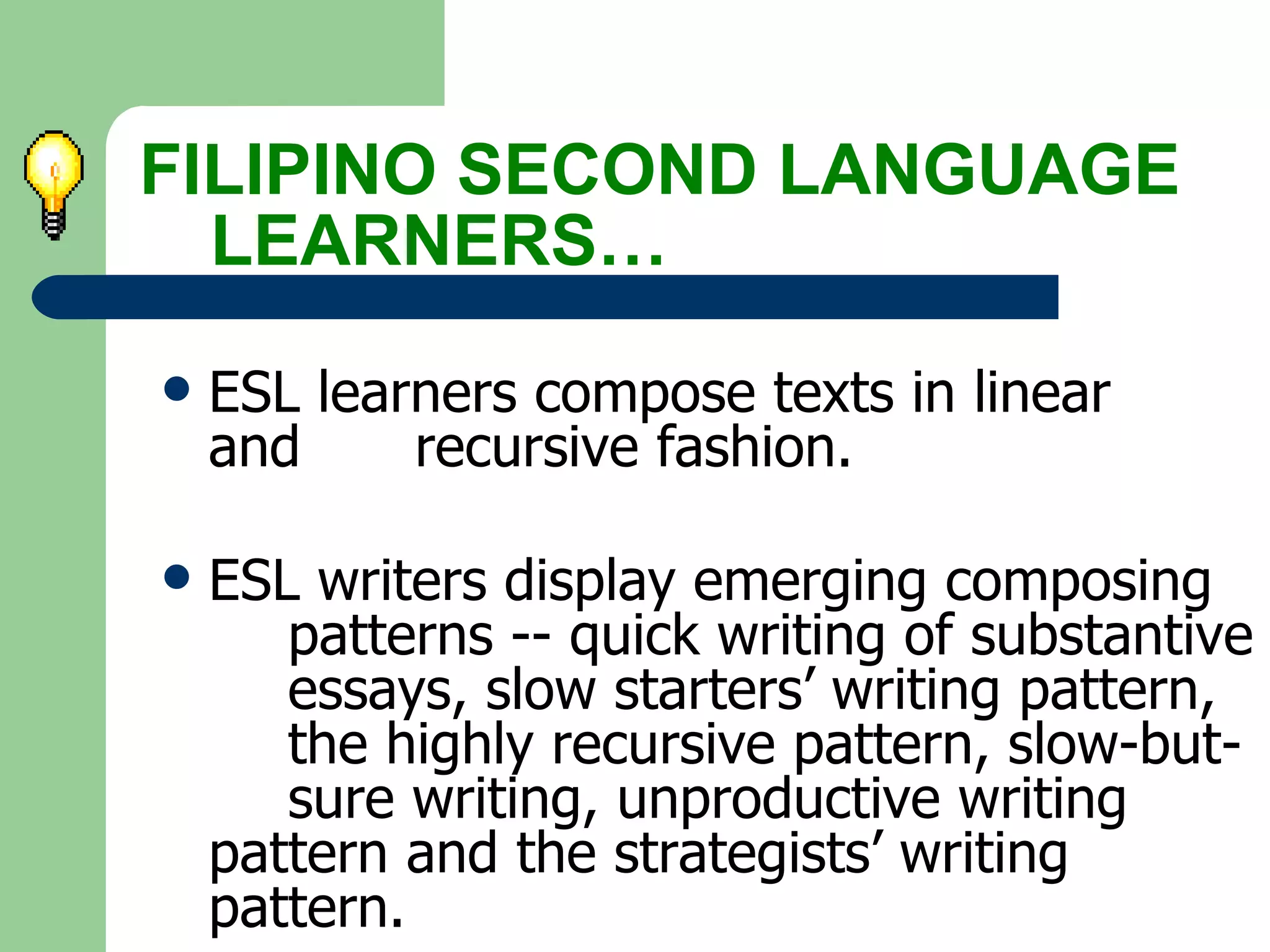 ESL learners compose texts in linear  and  recursive fashion. ESL writers display emerging composing  patterns -- quick writing of substantive  essays, slow starters’ writing pattern, the highly recursive pattern, slow-but- sure writing, unproductive writing  pattern and the strategists’ writing  pattern.   FILIPINO SECOND LANGUAGE  LEARNERS… 