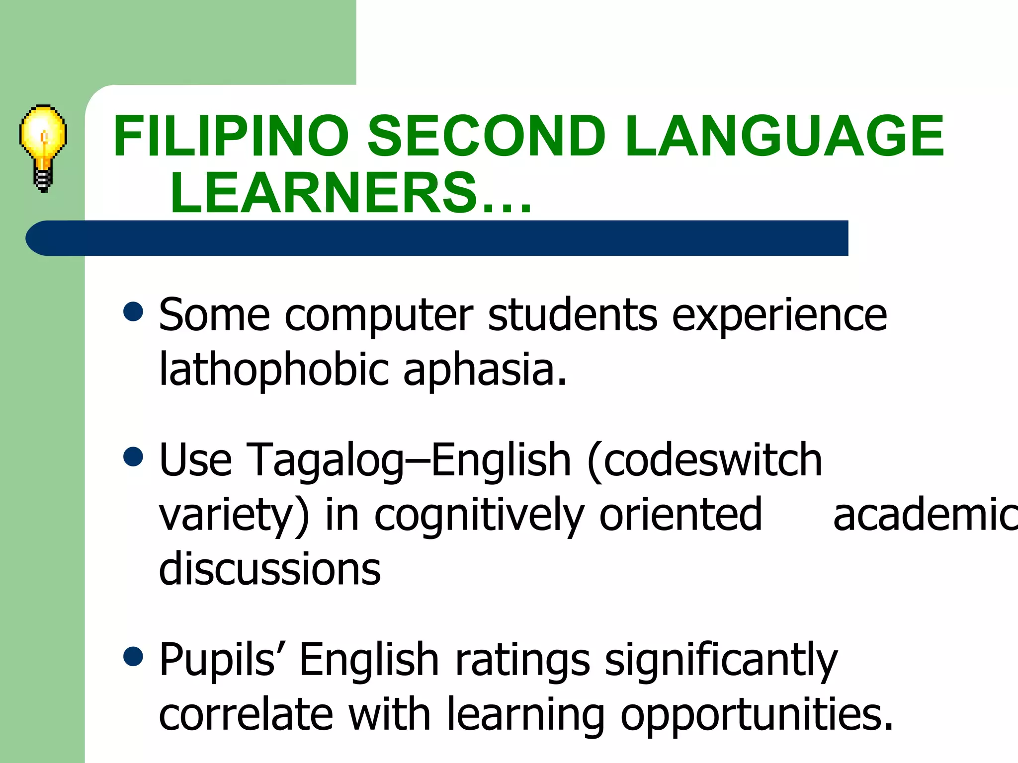 Some computer students experience  lathophobic aphasia. Use Tagalog–English (codeswitch  variety) in cognitively oriented  academic discussions Pupils’ English ratings significantly  correlate with learning opportunities. FILIPINO SECOND LANGUAGE  LEARNERS… 