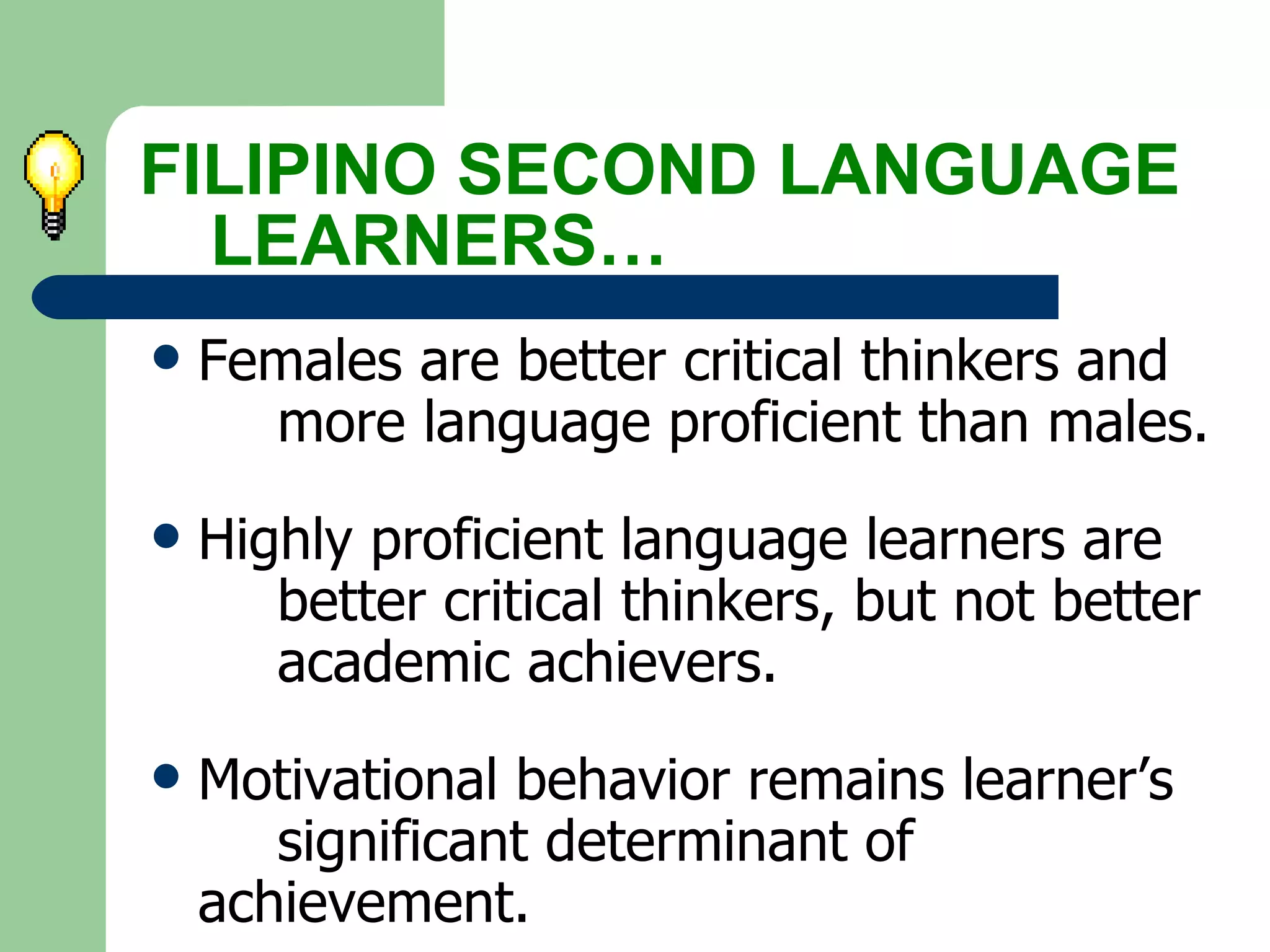 Females are better critical thinkers and  more language proficient than males. Highly proficient language learners are  better critical thinkers, but not better  academic achievers. Motivational behavior remains learner’s  significant determinant of  achievement. FILIPINO SECOND LANGUAGE  LEARNERS… 