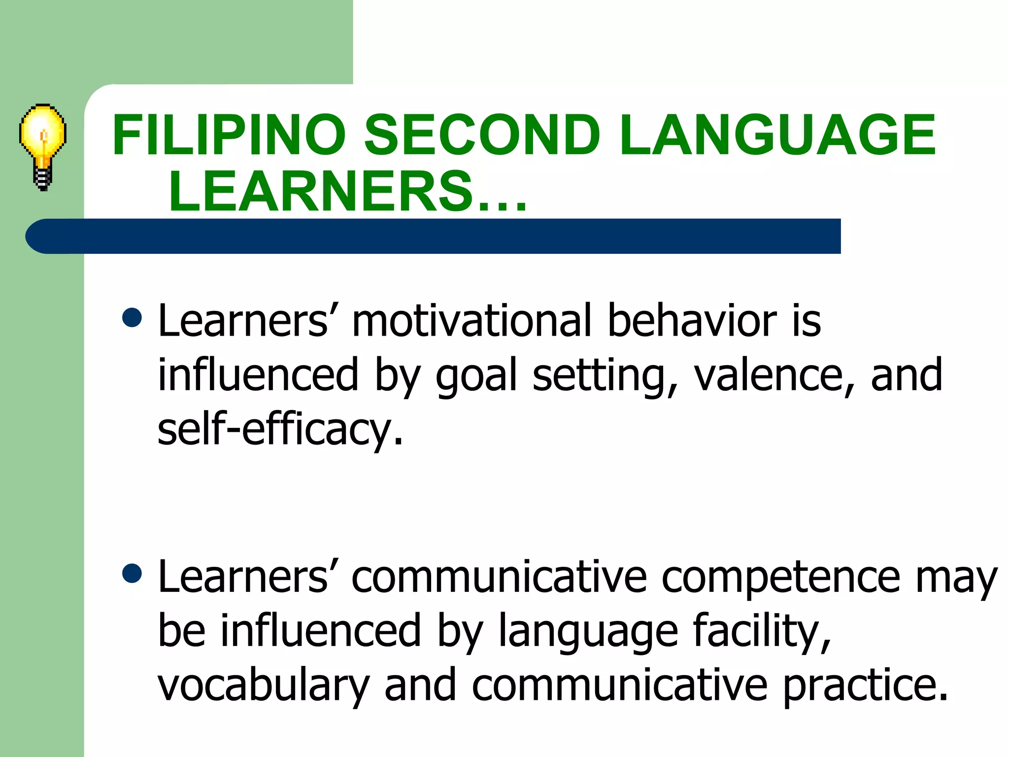 Learners’ motivational behavior is influenced by goal setting, valence, and self-efficacy. Learners’ communicative competence may be influenced by language facility, vocabulary and communicative practice.   FILIPINO SECOND LANGUAGE  LEARNERS… 