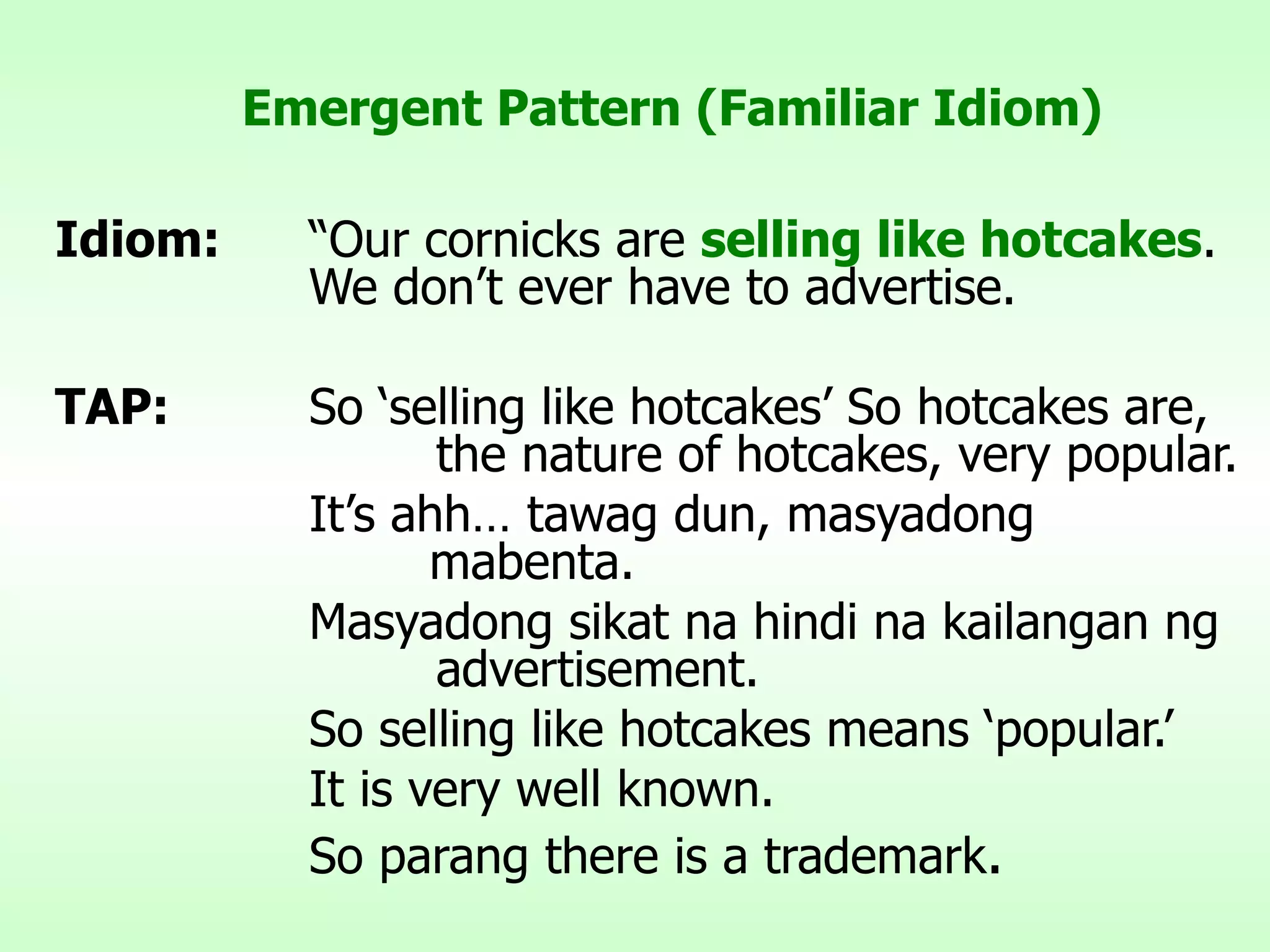 Emergent Pattern (Familiar Idiom) Idiom: “Our cornicks are  selling like hotcakes .  We don’t ever have to advertise. TAP: So ‘selling like hotcakes’ So hotcakes are,  the nature of hotcakes, very popular. It’s ahh… tawag dun, masyadong    mabenta. Masyadong sikat na hindi na kailangan ng  advertisement. So selling like hotcakes means ‘popular.’ It is very well known. So parang there is a trademark . 