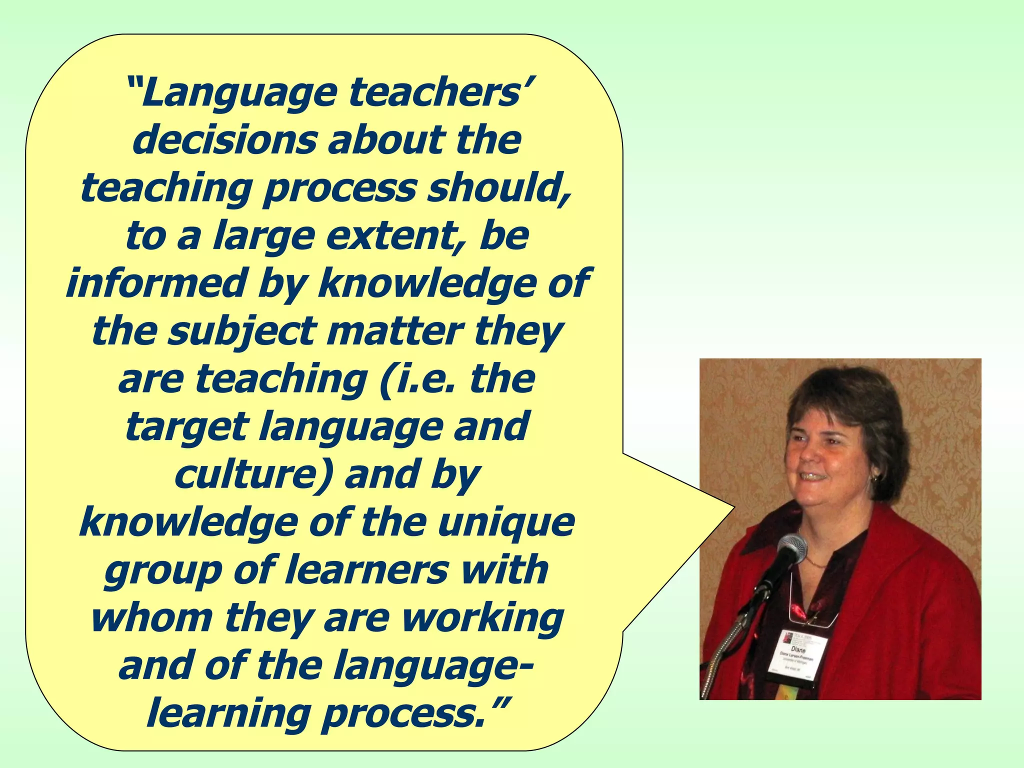 “ Language teachers’ decisions about the teaching process should, to a large extent, be informed by knowledge of the subject matter they are teaching (i.e. the target language and culture) and by knowledge of the unique group of learners with whom they are working and of the language-learning process.” 